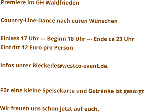Premiere im GH Waldfrieden  Country-Line-Dance nach euren Wünschen  Einlass 17 Uhr --- Beginn 18 Uhr --- Ende ca 23 Uhr Eintritt 12 Euro pro Person  Infos unter Bleckede@westco-event.de.   Für eine kleine Speisekarte und Getränke ist gesorgt  Wir freuen uns schon jetzt auf euch.