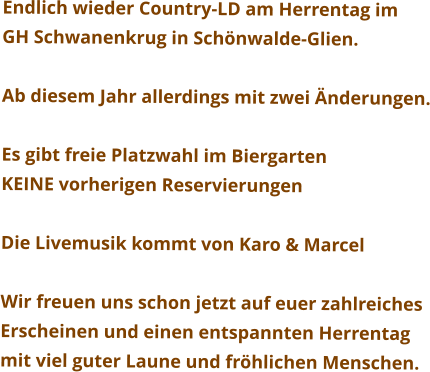 Endlich wieder Country-LD am Herrentag im GH Schwanenkrug in Schönwalde-Glien.  Ab diesem Jahr allerdings mit zwei Änderungen.  Es gibt freie Platzwahl im Biergarten KEINE vorherigen Reservierungen  Die Livemusik kommt von Karo & Marcel  Wir freuen uns schon jetzt auf euer zahlreiches  Erscheinen und einen entspannten Herrentag mit viel guter Laune und fröhlichen Menschen.