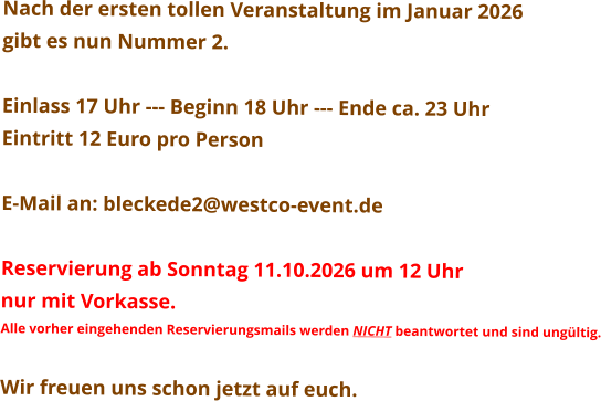 Nach der ersten tollen Veranstaltung im Januar 2026  gibt es nun Nummer 2.  Einlass 17 Uhr --- Beginn 18 Uhr --- Ende ca. 23 Uhr Eintritt 12 Euro pro Person  E-Mail an: bleckede2@westco-event.de  Reservierung ab Sonntag 11.10.2026 um 12 Uhr  nur mit Vorkasse. Alle vorher eingehenden Reservierungsmails werden NICHT beantwortet und sind ungültig.  Wir freuen uns schon jetzt auf euch.